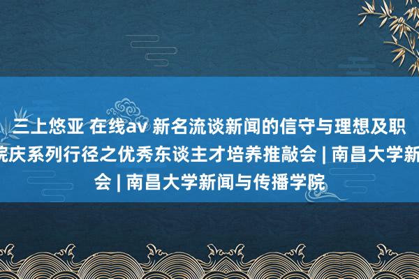 三上悠亚 在线av 新名流谈新闻的信守与理想及职责——60周年院庆系列行径之优秀东谈主才培养推敲会 | 南昌大学新闻与传播学院