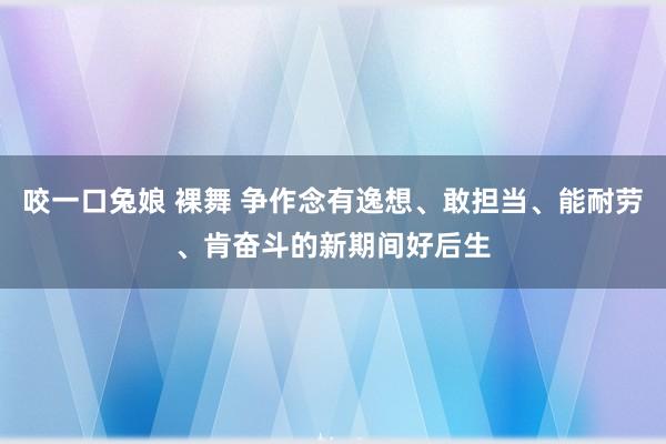 咬一口兔娘 裸舞 争作念有逸想、敢担当、能耐劳、肯奋斗的新期间好后生