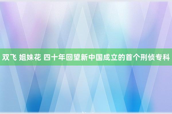 双飞 姐妹花 四十年回望新中国成立的首个刑侦专科