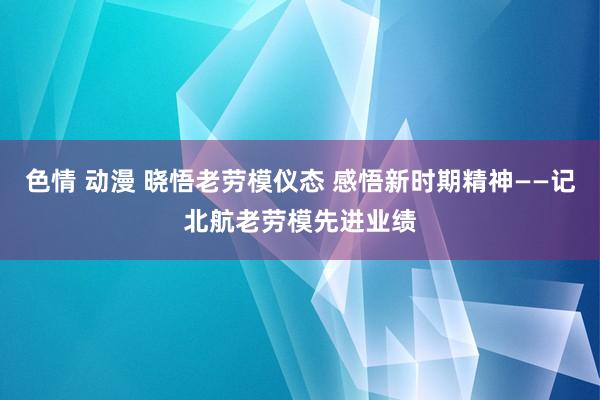 色情 动漫 晓悟老劳模仪态 感悟新时期精神——记北航老劳模先进业绩