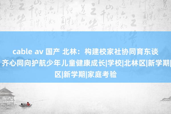 cable av 国产 北林：构建校家社协同育东谈主新款式 齐心同向护航少年儿童健康成长|学校|北林区|新学期|家庭考验