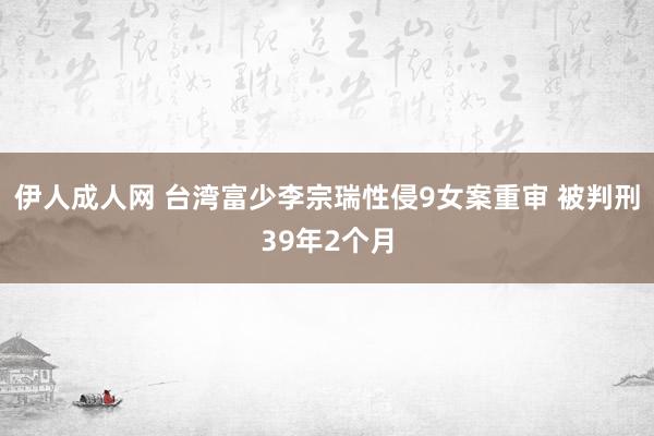 伊人成人网 台湾富少李宗瑞性侵9女案重审 被判刑39年2个月