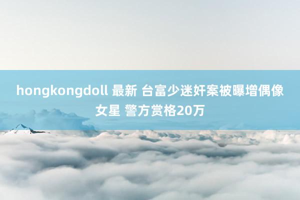 hongkongdoll 最新 台富少迷奸案被曝增偶像女星 警方赏格20万