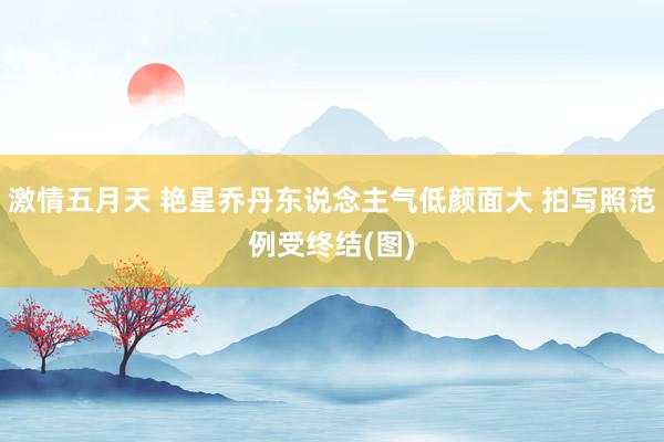 激情五月天 艳星乔丹东说念主气低颜面大 拍写照范例受终结(图)