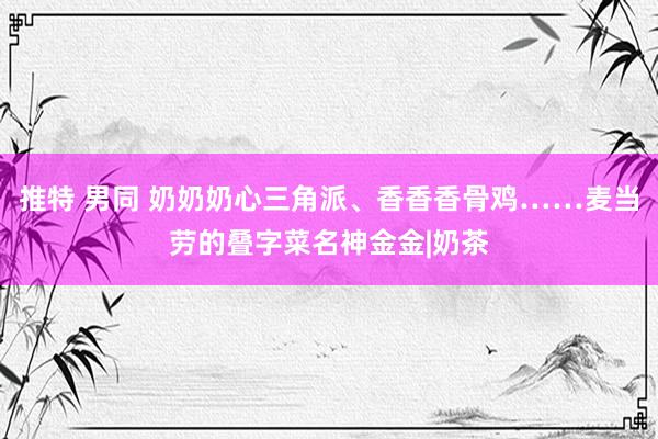 推特 男同 奶奶奶心三角派、香香香骨鸡……麦当劳的叠字菜名神金金|奶茶