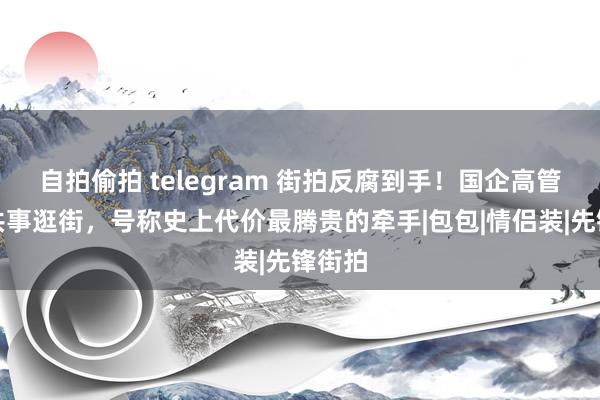 自拍偷拍 telegram 街拍反腐到手！国企高管牵女共事逛街，号称史上代价最腾贵的牵手|包包|情侣装|先锋街拍