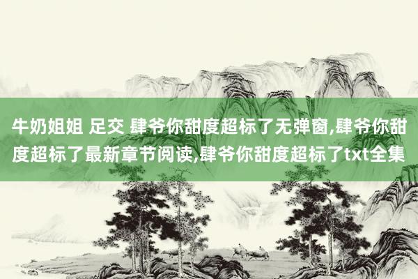 牛奶姐姐 足交 肆爷你甜度超标了无弹窗，肆爷你甜度超标了最新章节阅读，肆爷你甜度超标了txt全集