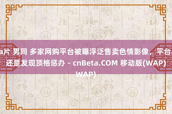 a片 男同 多家网购平台被曝浮泛售卖色情影像，平台：还是发现顶格惩办 - cnBeta.COM 移动版(WAP)