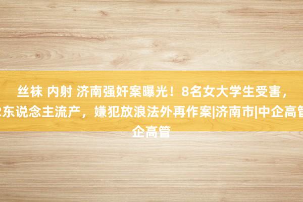 丝袜 内射 济南强奸案曝光！8名女大学生受害，2东说念主流产，嫌犯放浪法外再作案|济南市|中企高管