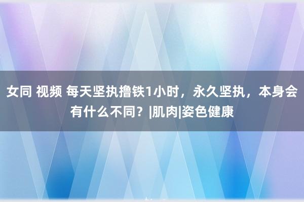 女同 视频 每天坚执撸铁1小时，永久坚执，本身会有什么不同？|肌肉|姿色健康